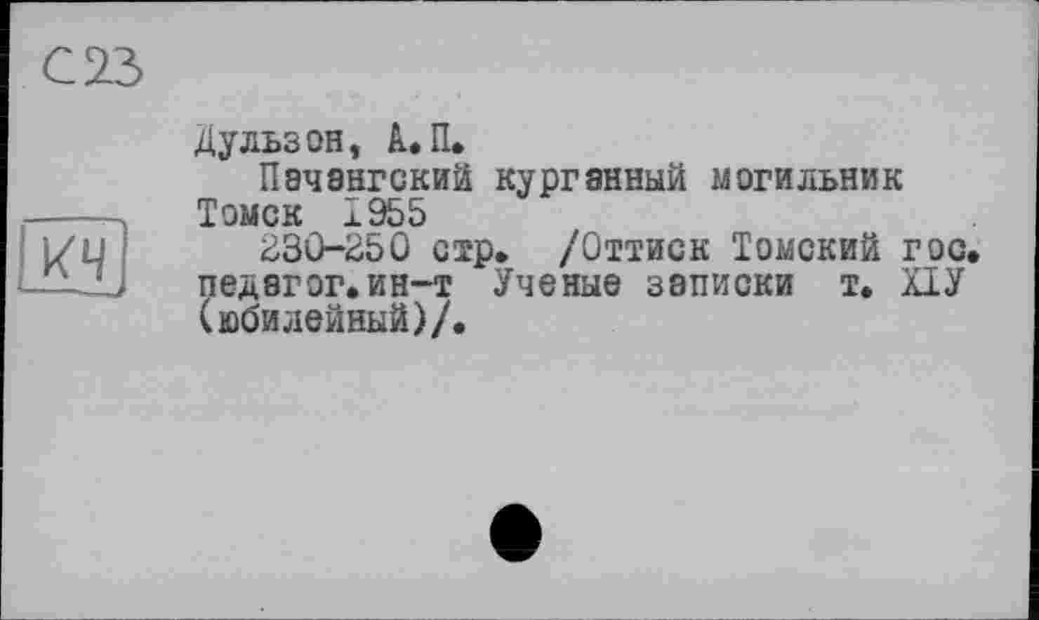 ﻿С 23
LK4J
Дульзон, А..П.
Пэчангский курганный могильник Томск і 955
230-250 стр» /Оттиск Томский гос. педагог.ин-т Ученые записки т. ПУ (юбилейный)/.